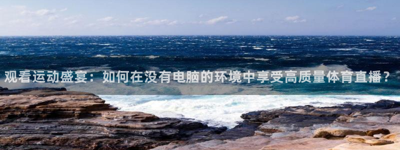 看球吧直播下载：观看运动盛宴：如何在没有电脑的环境中享受高质量体育直播？